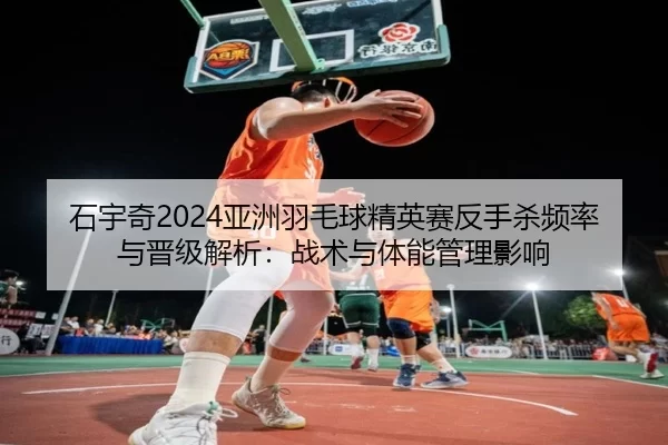 石宇奇2024亚洲羽毛球精英赛反手杀频率与晋级解析：战术与体能管理影响