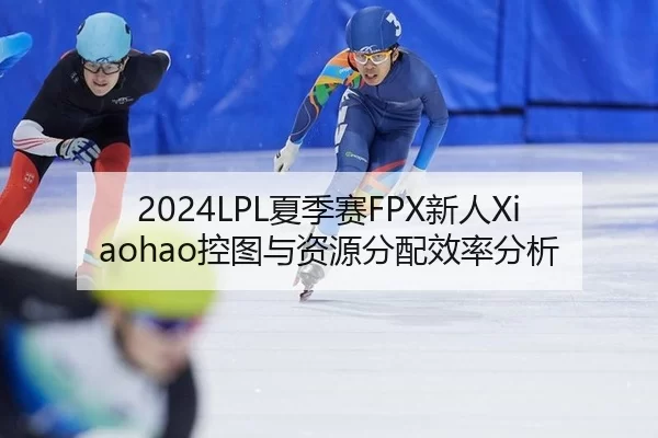 2024LPL夏季赛FPX新人Xiaohao控图与资源分配效率分析