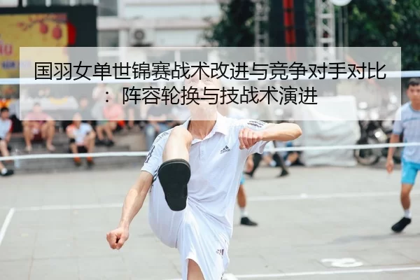 国羽女单世锦赛战术改进与竞争对手对比：阵容轮换与技战术演进