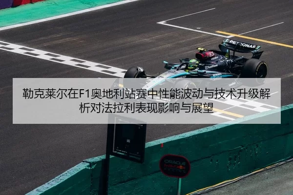 勒克莱尔在F1奥地利站赛中性能波动与技术升级解析对法拉利表现影响与展望