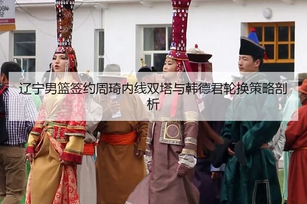 辽宁男篮签约周琦内线双塔与韩德君轮换策略剖析