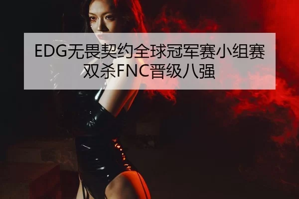 EDG无畏契约全球冠军赛小组赛双杀FNC晋级八强
