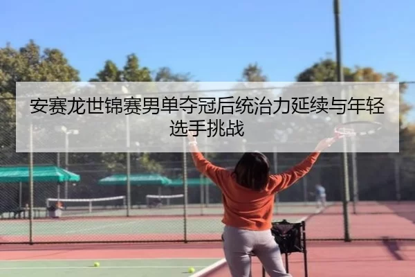 安赛龙世锦赛男单夺冠后统治力延续与年轻选手挑战