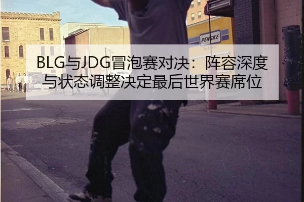BLG与JDG冒泡赛对决：阵容深度与状态调整决定最后世界赛席位